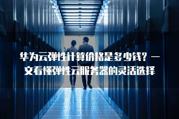 华为云弹性计算价格是多少钱?一文看懂弹性云服务器的灵活选择