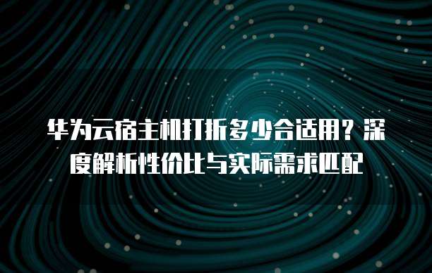 华为云宿主机打折多少合适用？深度解析性价比与实际需求匹配