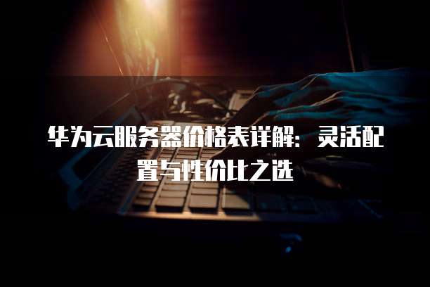 华为云服务器价格表详解:灵活配置与性价比之选