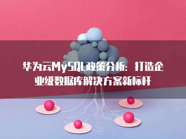 华为云MySQL政策分析:打造企业级数据库解决方案新标杆