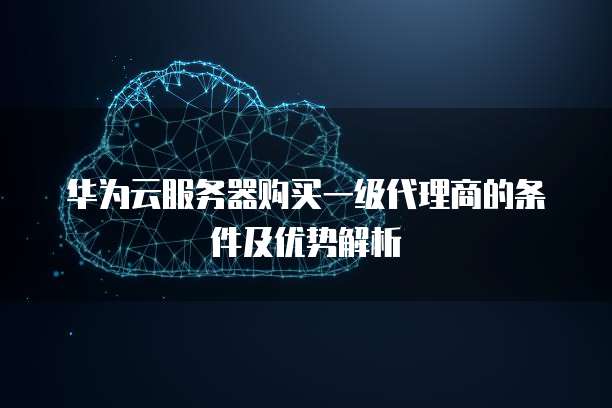 华为云服务器购买一级代理商的条件及优势解析