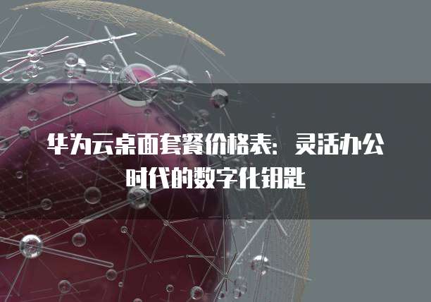 华为云桌面套餐价格表:灵活办公时代的数字化钥匙