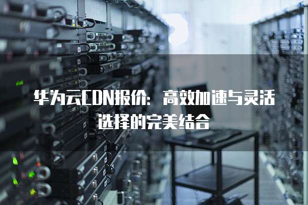 华为云CDN报价:高效加速与灵活选择的完美结合