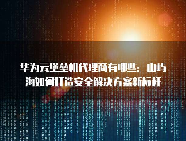 华为云堡垒机代理商有哪些:山屿海如何打造安全解决方案新标杆