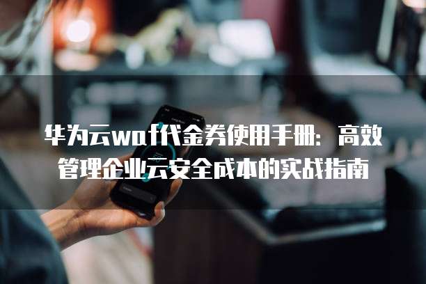 华为云waf代金券使用手册:高效管理企业云安全成本的实战指南