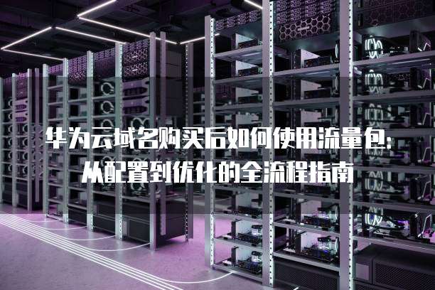 华为云域名购买后如何使用流量包：从配置到优化的全流程指南