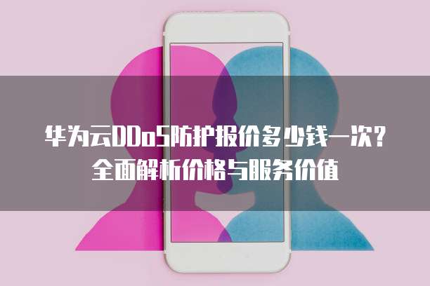 华为云DDoS防护报价多少钱一次?全面解析价格与服务价值