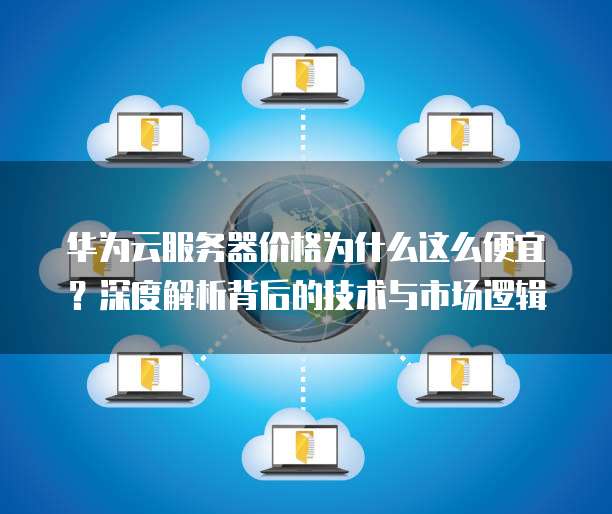 华为云服务器价格为什么这么便宜?深度解析背后的技术与市场逻辑