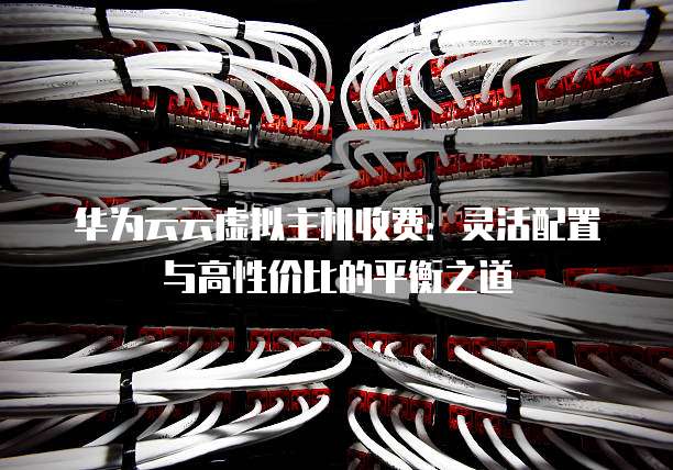 华为云云虚拟主机收费:灵活配置与高性价比的平衡之道