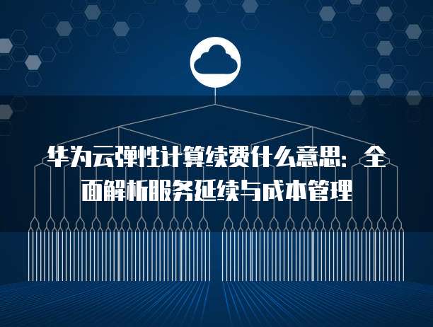 华为云弹性计算续费什么意思:全面解析服务延续与成本管理
