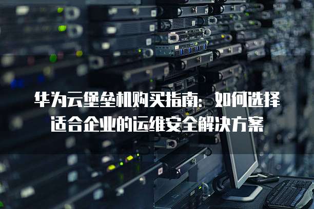 华为云堡垒机购买指南:如何选择适合企业的运维安全解决方案