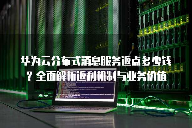 华为云分布式消息服务返点多少钱?全面解析返利机制与业务价值