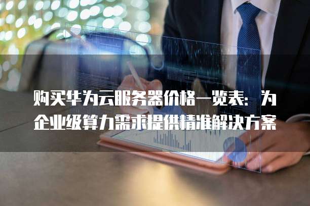 购买华为云服务器价格一览表:为企业级算力需求提供精准解决方案