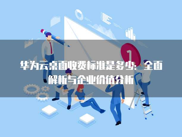 华为云桌面收费标准是多少:全面解析与企业价值分析