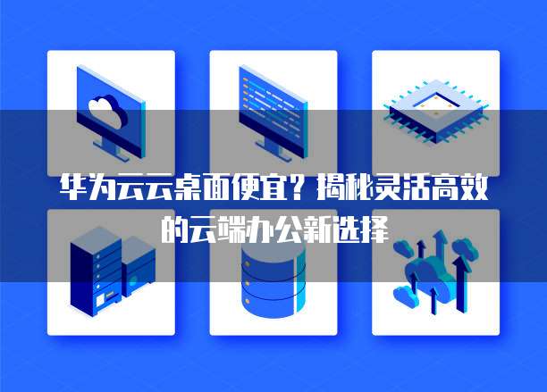 华为云云桌面便宜？揭秘灵活高效的云端办公新选择