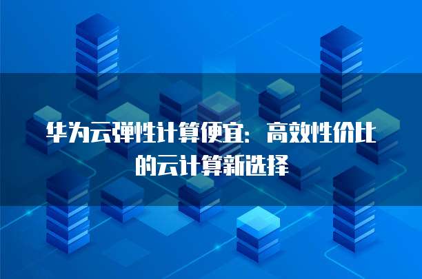 华为云弹性计算便宜:高效性价比的云计算新选择
