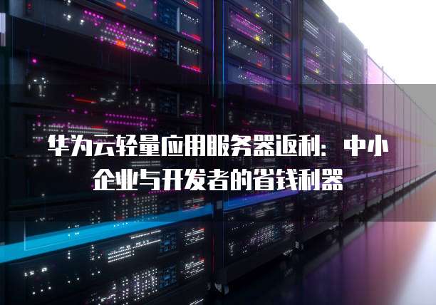 华为云轻量应用服务器返利:中小企业与开发者的省钱利器