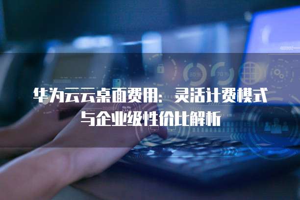 华为云云桌面费用:灵活计费模式与企业级性价比解析