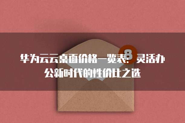 华为云云桌面价格一览表:灵活办公新时代的性价比之选