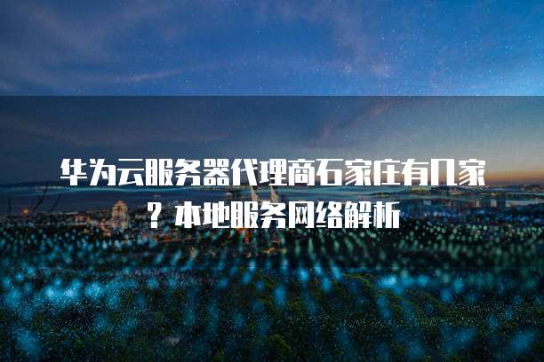 华为云服务器代理商石家庄有几家?本地服务网络解析