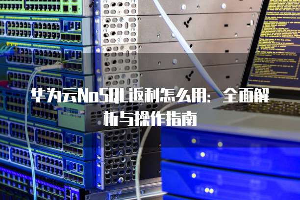 华为云NoSQL返利怎么用:全面解析与操作指南
