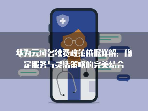 华为云域名续费政策依据详解:稳定服务与灵活策略的完美结合