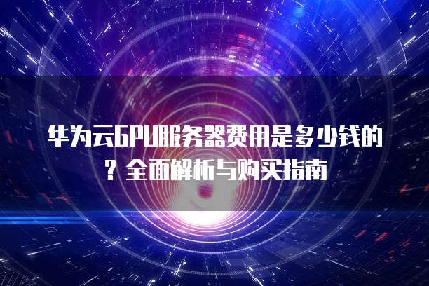华为云GPU服务器费用是多少钱的?全面解析与购买指南