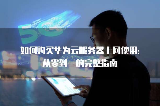 如何购买华为云服务器上网使用:从零到一的完整指南