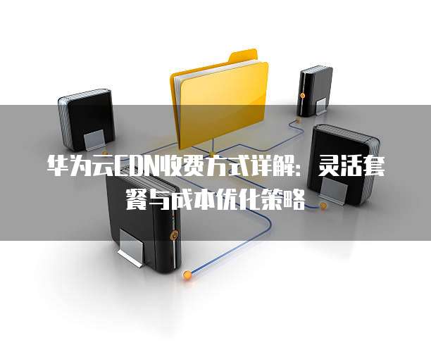 华为云CDN收费方式详解:灵活套餐与成本优化策略