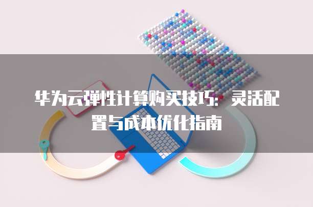 华为云弹性计算购买技巧:灵活配置与成本优化指南