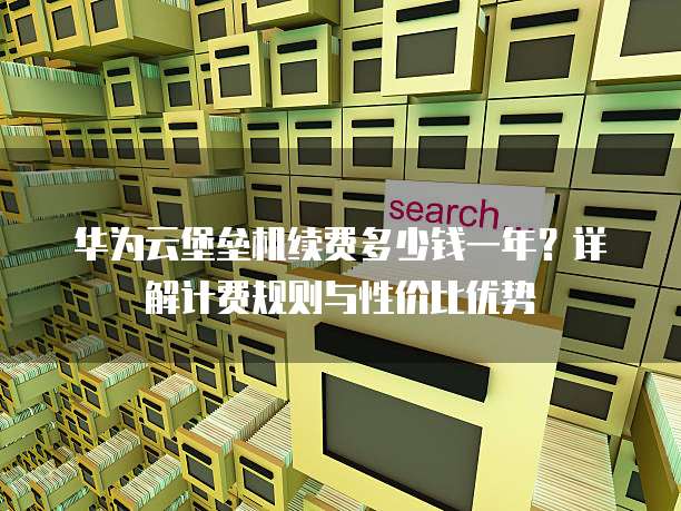 华为云堡垒机续费多少钱一年?详解计费规则与性价比优势