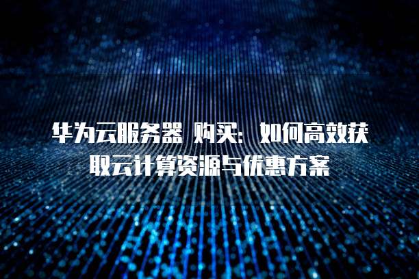 华为云服务器 购买:如何高效获取云计算资源与优惠方案