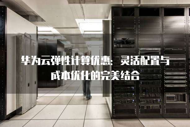 华为云弹性计算优惠:灵活配置与成本优化的完美结合