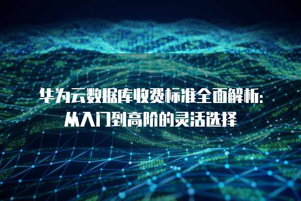 华为云数据库收费标准全面解析:从入门到高阶的灵活选择