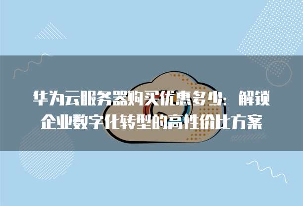 华为云服务器购买优惠多少:解锁企业数字化转型的高性价比方案
