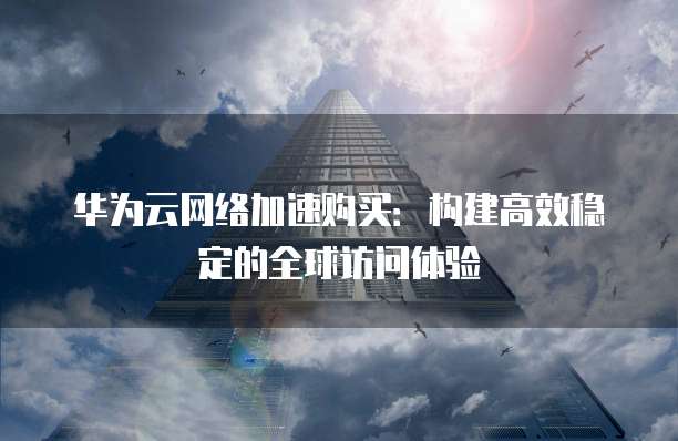 华为云网络加速购买:构建高效稳定的全球访问体验