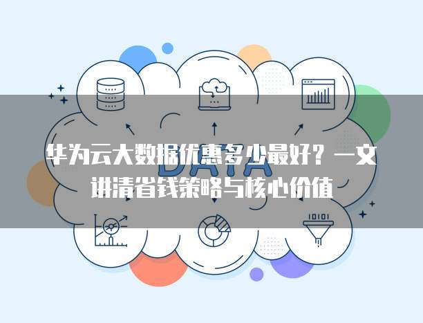 华为云大数据优惠多少最好?一文讲清省钱策略与核心价值