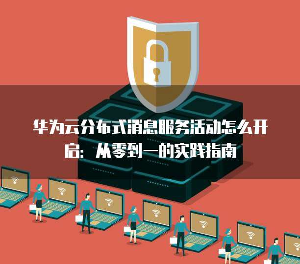 华为云分布式消息服务活动怎么开启：从零到一的实践指南