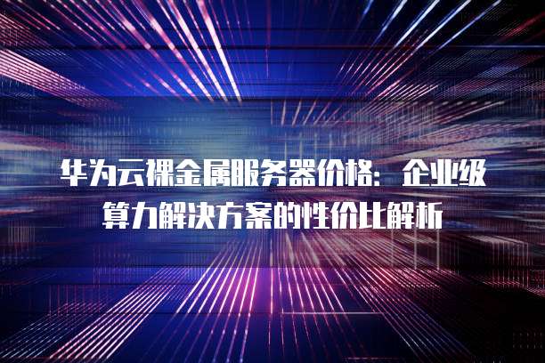 华为云裸金属服务器价格:企业级算力解决方案的性价比解析