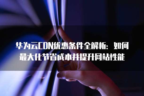华为云CDN优惠条件全解析:如何最大化节省成本并提升网站性能
