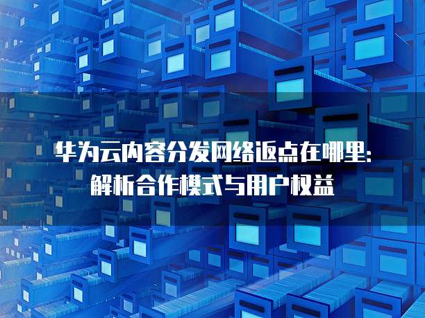 华为云内容分发网络返点在哪里:解析合作模式与用户权益