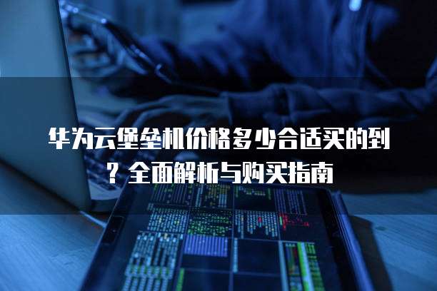 华为云堡垒机价格多少合适买的到?全面解析与购买指南