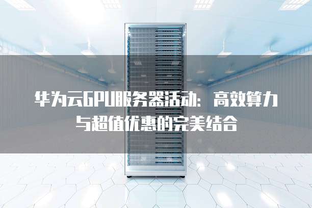 华为云GPU服务器活动:高效算力与超值优惠的完美结合