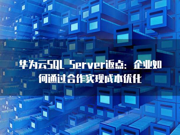 华为云SQL Server返点:企业如何通过合作实现成本优化