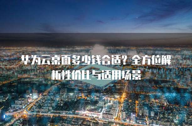华为云桌面多少钱合适?全方位解析性价比与适用场景