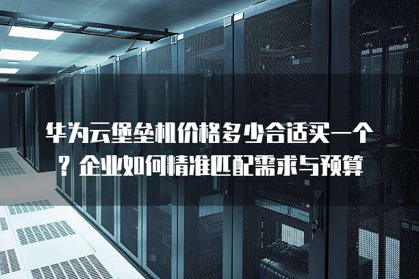 华为云堡垒机价格多少合适买一个？企业如何精准匹配需求与预算