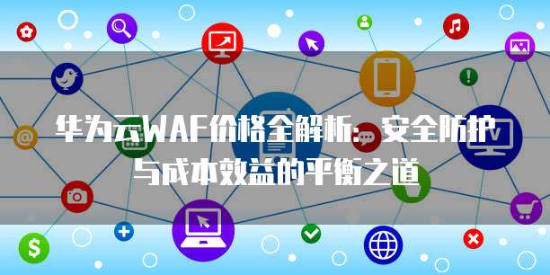 华为云WAF价格全解析:安全防护与成本效益的平衡之道