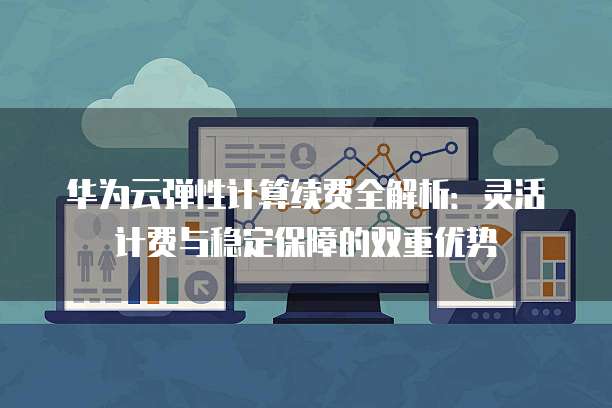 华为云弹性计算续费全解析：灵活计费与稳定保障的双重优势