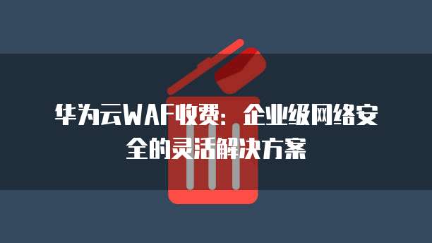 华为云WAF收费:企业级网络安全的灵活解决方案