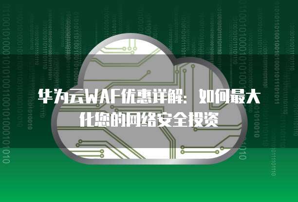 华为云WAF优惠详解:如何最大化您的网络安全投资